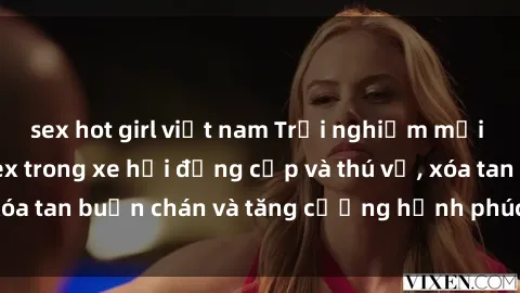 sex hot girl việt nam Trải nghiệm mới lạ: Tận hưởng sex trong xe hơi đẳng cấp và thú vị, xóa tan buồn chán và tăng cường hạnh phúc cho đôi bạn!