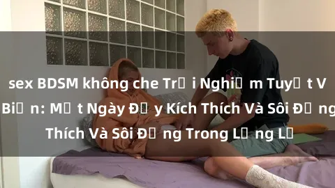 sex BDSM không che Trải Nghiệm Tuyệt Vời Của Sex Bãi Biển: Một Ngày Đầy Kích Thích Và Sôi Động Trong Lặng Lẽ