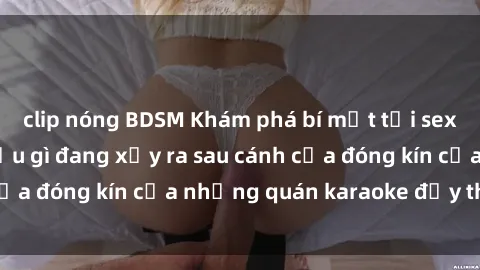 clip nóng BDSM Khám phá bí mật tại sex quán karaoke: Điều gì đang xảy ra sau cánh cửa đóng kín của những quán karaoke đầy thị phi?