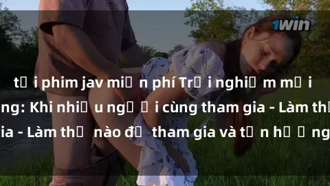 tải phim jav miễn phí Trải nghiệm mới lạ với sex gangbang: Khi nhiều người cùng tham gia - Làm thế nào để tham gia và tận hưởng trọn vẹn?