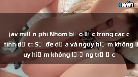 jav miễn phí Nhóm bạo lực trong các cảnh quan hệ tình dục: Sự đe dọa và nguy hiểm không lường trước