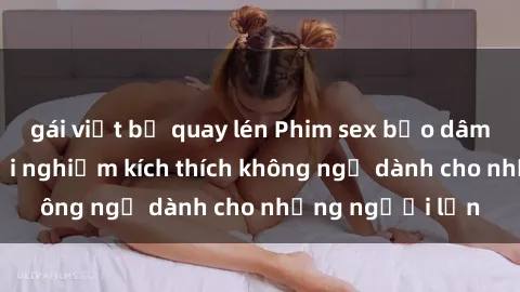 gái việt bị quay lén Phim sex bạo dâm nhóm: Cuộc trải nghiệm kích thích không ngờ dành cho những người lớn