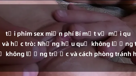 tải phim sex miễn phí Bí mật về mối quan hệ sex giáo viên và học trò: Những hậu quả không lường trước và cách phòng tránh hiệu quả