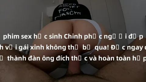 phim sex học sinh Chinh phục người đẹp: Bí quyết làm tình với gái xinh không thể bỏ qua! Đọc ngay để trở thành đàn ông đích thực và hoàn toàn hấp dẫn trong mắt người đẹp!