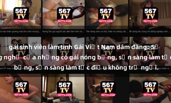 gái sinh viên làm tình Gái Việt Nam dâm đãng: Sự kích thích không ngừng nghỉ của những cô gái nóng bỏng, sẵn sàng làm tức điều không trở ngại.