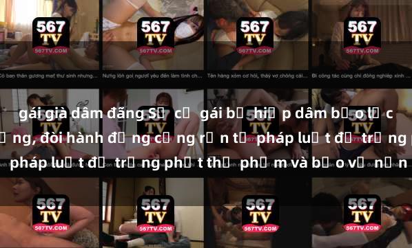 gái già dâm đãng Sự cố gái bị hiếp dâm bạo lực gây chấn động cộng đồng, đòi hành động cứng rắn từ pháp luật để trừng phạt thủ phạm và bảo vệ nạn nhân.