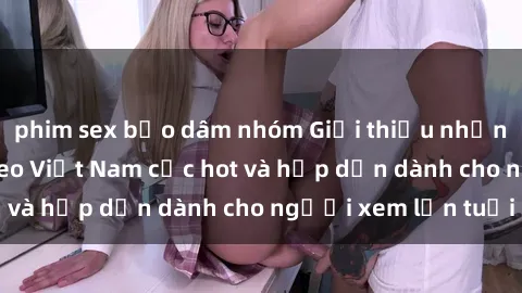 phim sex bạo dâm nhóm Giới thiệu những bộ phim sex video Việt Nam cực hot và hấp dẫn dành cho người xem lớn tuổi