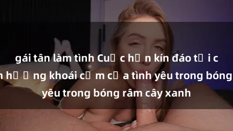 gái tân làm tình Cuộc hẹn kín đáo tại công viên: Tận hưởng khoái cảm của tình yêu trong bóng râm cây xanh