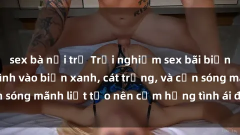sex bà nội trợ Trải nghiệm sex bãi biển đích thực: Hòa mình vào biển xanh, cát trắng, và cơn sóng mãnh liệt tạo nên cảm hứng tình ái đầy mãnh liệt.