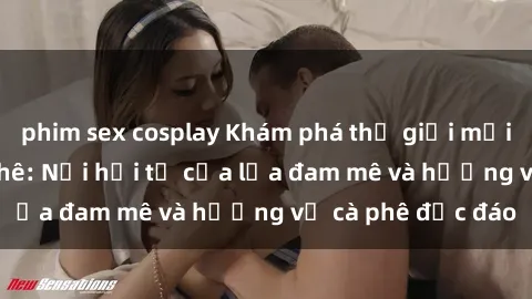 phim sex cosplay Khám phá thế giới mới tại sex quán cà phê: Nơi hội tụ của lửa đam mê và hương vị cà phê độc đáo