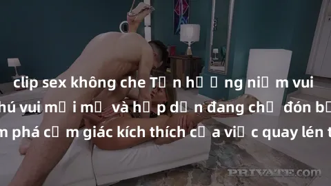 clip sex không che Tận hưởng niềm vui với sex quay lén: Thú vui mới mẻ và hấp dẫn đang chờ đón bạn! Hãy khám phá cảm giác kích thích của việc quay lén trong cuộc sống tình dục của bạn.