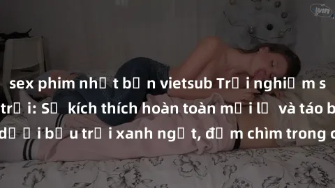 sex phim nhật bản vietsub Trải nghiệm sex gái Việt ngoài trời: Sự kích thích hoàn toàn mới lạ và táo bạo dưới bầu trời xanh ngắt, đắm chìm trong cảm giác tự do và mãnh liệt.