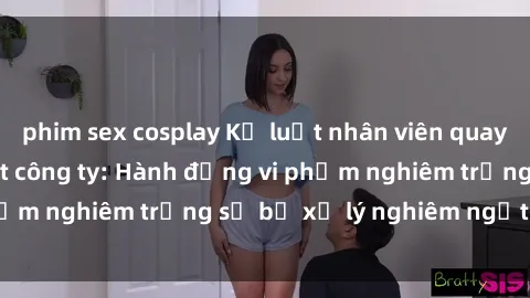 phim sex cosplay Kỷ luật nhân viên quay lén sex trong toilet công ty: Hành động vi phạm nghiêm trọng sẽ bị xử lý nghiêm ngặtải đây.