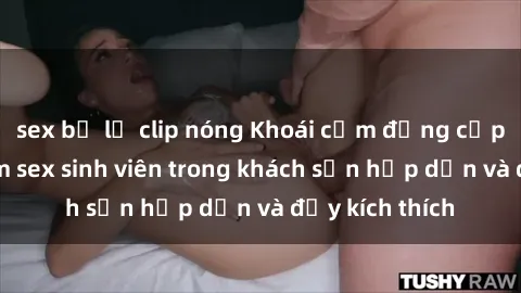 sex bị lộ clip nóng Khoái cảm đẳng cấp: Trải nghiệm sex sinh viên trong khách sạn hấp dẫn và đầy kích thích