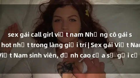 sex gái call girl việt nam Những cô gái sinh viên Việt Nam hot nhất trong làng giải trí | Sex gái Việt Nam sinh viên, đỉnh cao của sự gợi cảm và đam mê