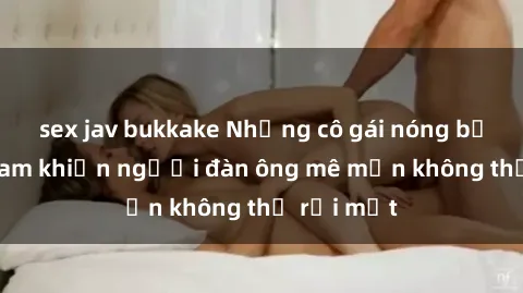 sex jav bukkake Những cô gái nóng bỏng Việt Nam khiến người đàn ông mê mẩn không thể rời mắt