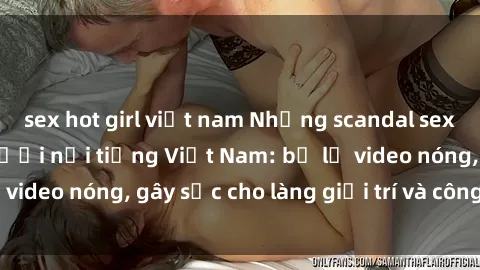 sex hot girl việt nam Những scandal sex rúng động của người nổi tiếng Việt Nam: bị lộ video nóng, gây sốc cho làng giải trí và công chúng.