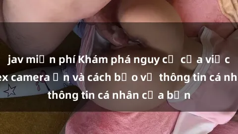 jav miễn phí Khám phá nguy cơ của việc sử dụng sex camera ẩn và cách bảo vệ thông tin cá nhân của bạn