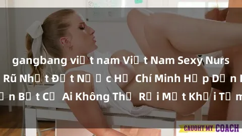 gangbang việt nam Việt Nam Sexy Nurse: Các Y Tá Quyến Rũ Nhất Đất Nước Hồ Chí Minh Hấp Dẫn Bất Cứ Ai Không Thể Rời Mắt Khỏi Tấm Áo Trắng của Họ
