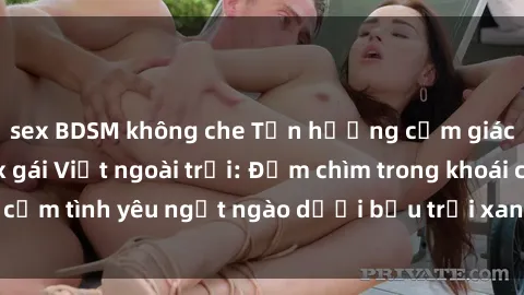 sex BDSM không che Tận hưởng cảm giác mới mẻ với sex gái Việt ngoài trời: Đắm chìm trong khoái cảm tình yêu ngọt ngào dưới bầu trời xanh và ánh nắng ấm áp.