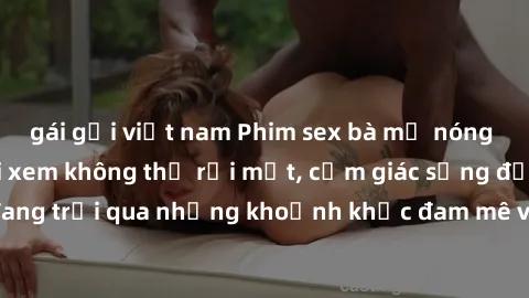 gái gọi việt nam Phim sex bà mẹ nóng bỏng khiến người xem không thể rời mắt, cảm giác sống động như đang trải qua những khoảnh khắc đam mê và khoái lạc chỉ trong vài giây.