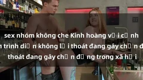 sex nhóm không che Kinh hoàng với cảnh sex bạo lực: Màn trình diễn không lối thoát đang gây chấn động trong xã hội