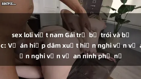 sex loli việt nam Gái trẻ bị trói và bạo hành tình dục: Vụ án hiếp dâm xuất hiện nghi vấn về an ninh phụ nữ