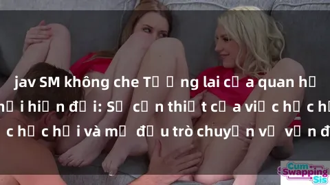 jav SM không che Tương lai của quan hệ cha con trong xã hội hiện đại: Sự cần thiết của việc học hỏi và mở đầu trò chuyện về vấn đề sex cha con