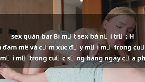 sex quán bar Bí mật sex bà nội trợ: Hành trình khám phá đam mê và cảm xúc đầy mới mẻ trong cuộc sống hàng ngày của phụ nữ