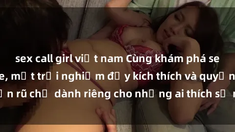 sex call girl việt nam Cùng khám phá sex gái trẻ không che, một trải nghiệm đầy kích thích và quyến rũ chỉ dành riêng cho những ai thích sự mới lạ và đam mê.