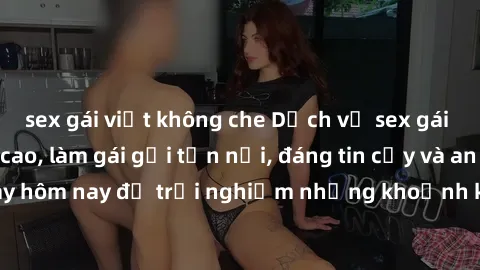 sex gái việt không che Dịch vụ sex gái Việt chất lượng cao, làm gái gọi tận nơi, đáng tin cậy và an toàn. Đặt lịch ngay hôm nay để trải nghiệm những khoảnh khắc đầy thú vị cùng các cô gái xinh đẹp!