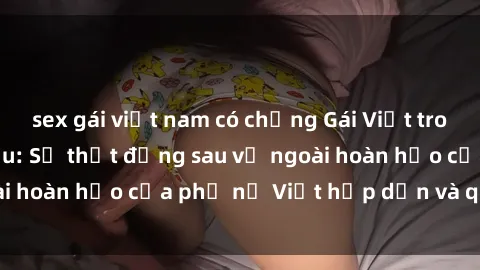 sex gái việt nam có chồng Gái Việt trong tình trạng có bầu: Sự thật đằng sau vẻ ngoài hoàn hảo của phụ nữ Việt hấp dẫn và quyến rũ.