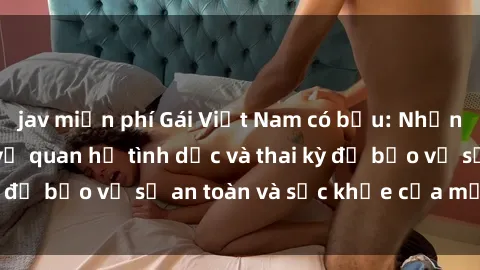 jav miễn phí Gái Việt Nam có bầu: Những điều cần biết về quan hệ tình dục và thai kỳ để bảo vệ sự an toàn và sức khỏe của mẹ và bé.