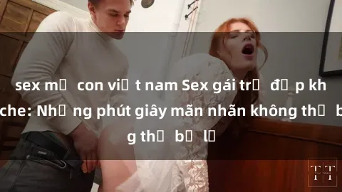 sex mẹ con việt nam Sex gái trẻ đẹp không che: Những phút giây mãn nhãn không thể bỏ lỡ