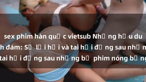 sex phim hàn quốc vietsub Những hậu duệ của clip sex đình đám: Sự lợi hại và tai hại đằng sau những bộ phim nóng bỏng