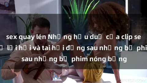 sex quay lén Những hậu duệ của clip sex đình đám: Sự lợi hại và tai hại đằng sau những bộ phim nóng bỏng