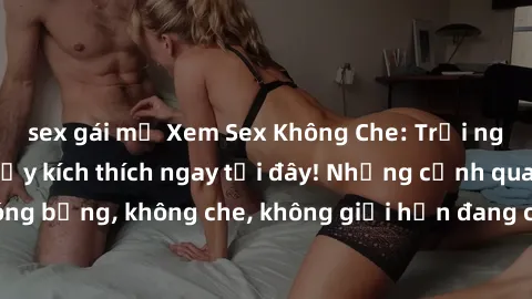 sex gái mỹ Xem Sex Không Che: Trải nghiệm mới lạ và đầy kích thích ngay tại đây! Những cảnh quay nóng bỏng, không che, không giới hạn đang chờ đón bạn. Đừng bỏ lỡ!
