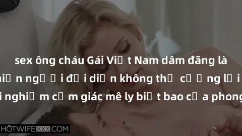 sex ông cháu Gái Việt Nam dâm đãng làm tình say đắm, khiến người đối diện không thể cưỡng lại được. Hãy trải nghiệm cảm giác mê ly biết bao của phong cách yêu đương đậm chất dân tộc!