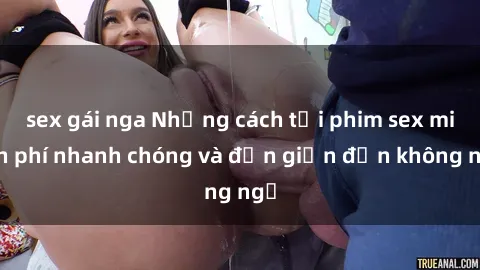 sex gái nga Những cách tải phim sex miễn phí nhanh chóng và đơn giản đến không ngờ