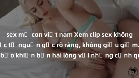 sex mẹ con việt nam Xem clip sex không che mới - Nguồn gốc từ nguồn gốc rõ ràng, không giấu giếm. Đảm bảo khiến bạn hài lòng với những cảnh quay táo bạo và đầy kích thích.