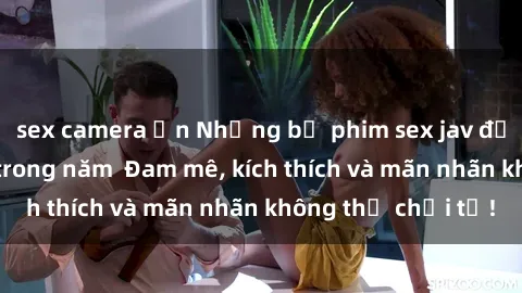 sex camera ẩn Những bộ phim sex jav đỉnh cao phải xem trong năm  Đam mê, kích thích và mãn nhãn không thể chối từ!