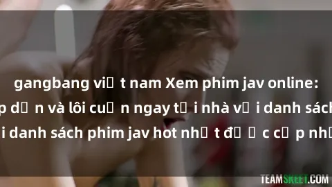 gangbang việt nam Xem phim jav online: trải nghiệm hấp dẫn và lôi cuốn ngay tại nhà với danh sách phim jav hot nhất được cập nhật liên tục.