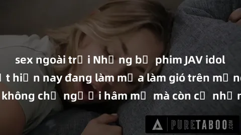 sex ngoài trời Những bộ phim JAV idol không che hot nhất hiện nay đang làm mưa làm gió trên mạng, hấp dẫn không chỉ người hâm mộ mà còn cả những ai mới tìm hiểu về thể loại này!