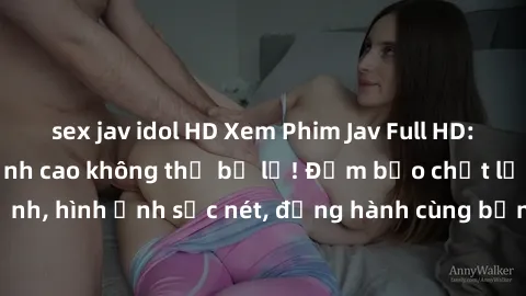 sex jav idol HD Xem Phim Jav Full HD: Những bộ phim đỉnh cao không thể bỏ lỡ! Đảm bảo chất lượng ổn định, hình ảnh sắc nét, đồng hành cùng bạn trong những giây phút thư giãn!