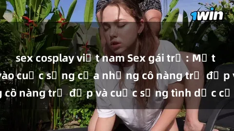 sex cosplay việt nam Sex gái trẻ: Một cái nhìn sâu lắng vào cuộc sống của những cô nàng trẻ đẹp và cuộc sống tình dục của họ