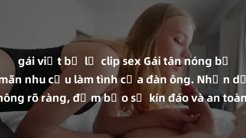 gái việt bị lộ clip sex Gái tân nóng bỏng, dâm đãng thỏa mãn nhu cầu làm tình của đàn ông. Nhận dạng không rõ ràng, đảm bảo sự kín đáo và an toàn cho trải nghiệm tuyệt vời.