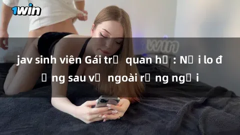 jav sinh viên Gái trẻ quan hệ: Nỗi lo đằng sau vẻ ngoài rạng ngời