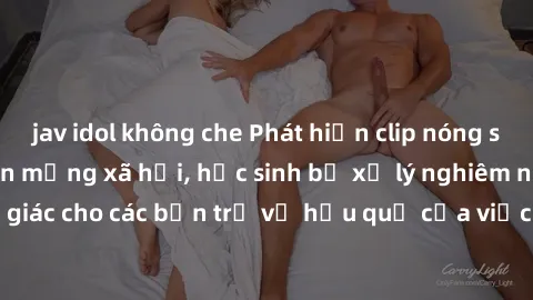 jav idol không che Phát hiện clip nóng sinh viên gây sốt trên mạng xã hội, học sinh bị xử lý nghiêm ngặt. Đây là cảnh giác cho các bạn trẻ về hậu quả của việc chia sẻ thông tin trái phép trên internet