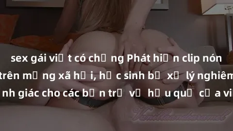 sex gái việt có chồng Phát hiện clip nóng sinh viên gây sốt trên mạng xã hội, học sinh bị xử lý nghiêm ngặt. Đây là cảnh giác cho các bạn trẻ về hậu quả của việc chia sẻ thông tin trái phép trên inter