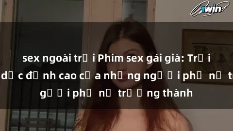 sex ngoài trời Phim sex gái già: Trải nghiệm tình dục đỉnh cao của những người phụ nữ trưởng thành